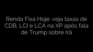 ​Renda Fixa Hoje: veja taxas de CDB, LCI e LCA na XP após fala de Trump sobre Irã 